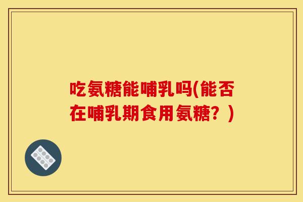吃氨糖能哺乳吗(能否在哺乳期食用氨糖？)