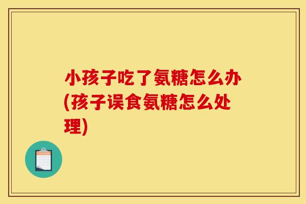 小孩子吃了氨糖怎么办(孩子误食氨糖怎么处理)