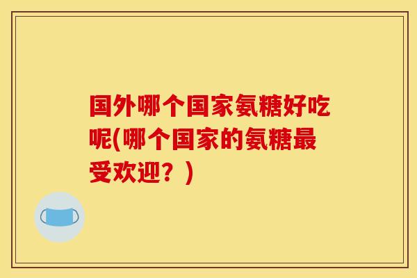 国外哪个国家氨糖好吃呢(哪个国家的氨糖最受欢迎？)