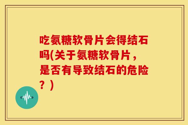 吃氨糖软骨片会得结石吗(关于氨糖软骨片,是否有导致结石的危险?) 吃氨糖软骨片会得结石吗(关于氨糖软骨片,是否有导致结石的危险?)