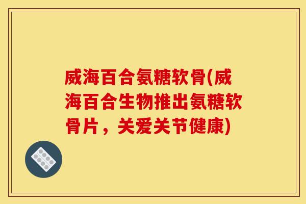 威海百合氨糖软骨(威海百合生物推出氨糖软骨片，关爱关节健康)