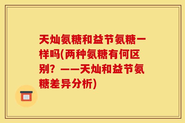 天灿氨糖和益节氨糖一样吗(两种氨糖有何区别？——天灿和益节氨糖差异分析)