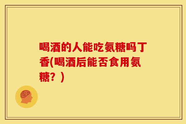 喝酒的人能吃氨糖吗丁香(喝酒后能否食用氨糖？)