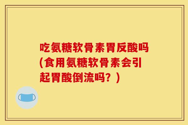 吃氨糖软骨素胃反酸吗(食用氨糖软骨素会引起胃酸倒流吗？)