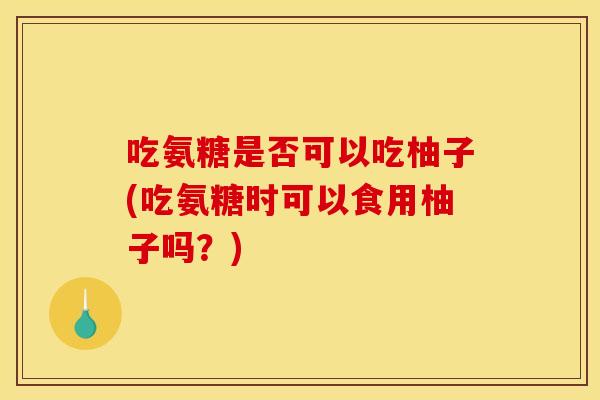 吃氨糖是否可以吃柚子(吃氨糖时可以食用柚子吗？)