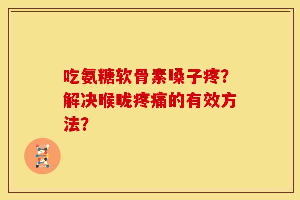 吃氨糖软骨素嗓子疼？解决喉咙疼痛的有效方法？