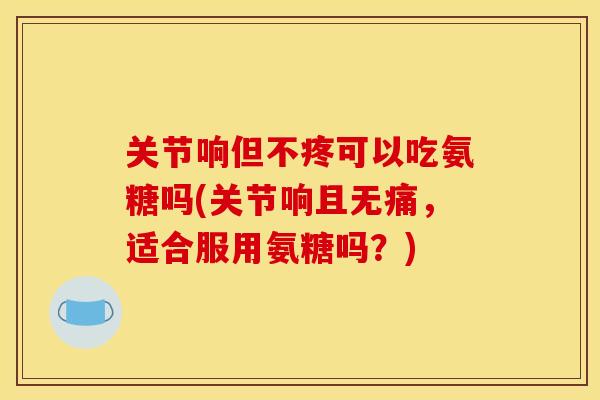 关节响但不疼可以吃氨糖吗(关节响且无痛，适合服用氨糖吗？)