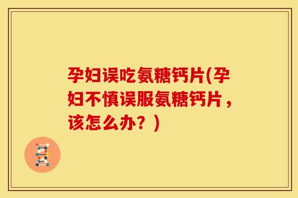孕妇误吃氨糖钙片(孕妇不慎误服氨糖钙片，该怎么办？)