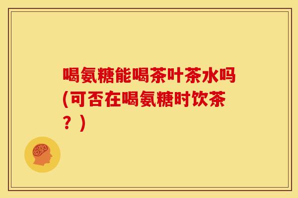 喝氨糖能喝茶叶茶水吗(可否在喝氨糖时饮茶？)