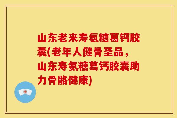 山东老来寿氨糖葛钙胶囊(老年人健骨圣品，山东寿氨糖葛钙胶囊助力骨骼健康)