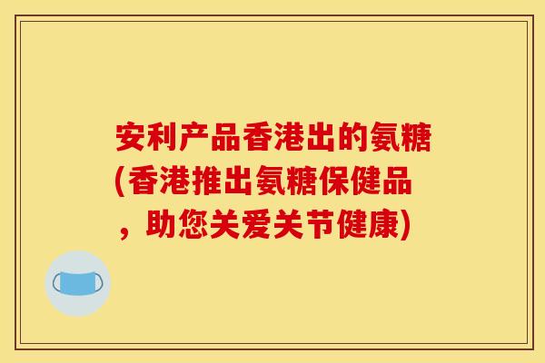 安利产品香港出的氨糖(香港推出氨糖保健品，助您关爱关节健康)
