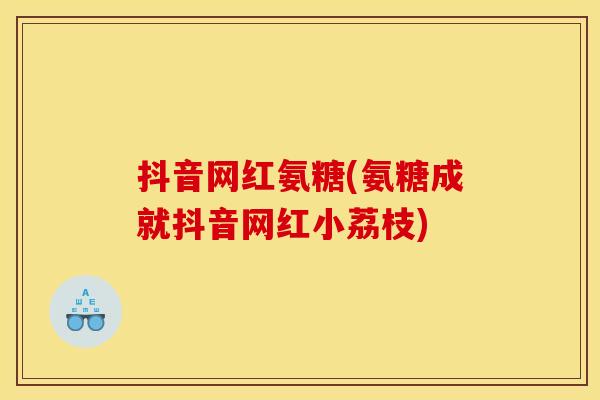 抖音网红氨糖(氨糖成就抖音网红小荔枝)