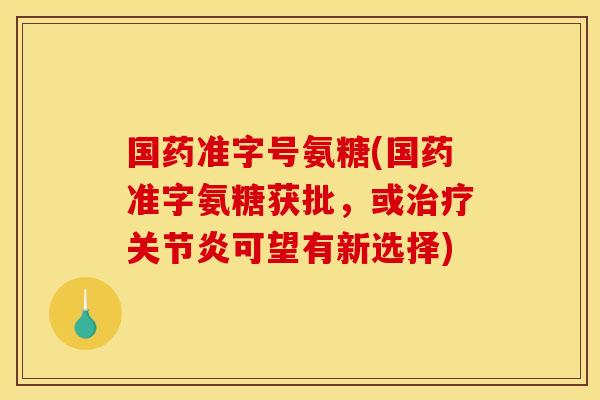 国药准字号氨糖(国药准字氨糖获批，或治疗关节炎可望有新选择)
