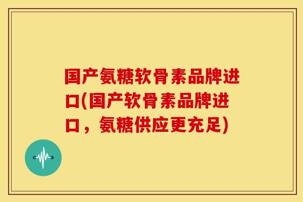 国产氨糖软骨素品牌进口(国产软骨素品牌进口，氨糖供应更充足)