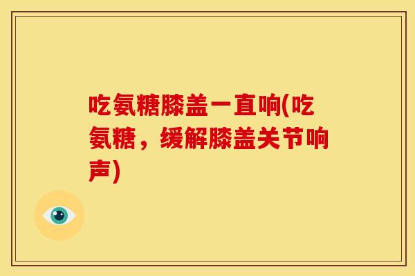吃氨糖膝盖一直响(吃氨糖,缓解膝盖关节响声) 吃氨糖膝盖一直响(吃氨糖,缓解膝盖关节响声)