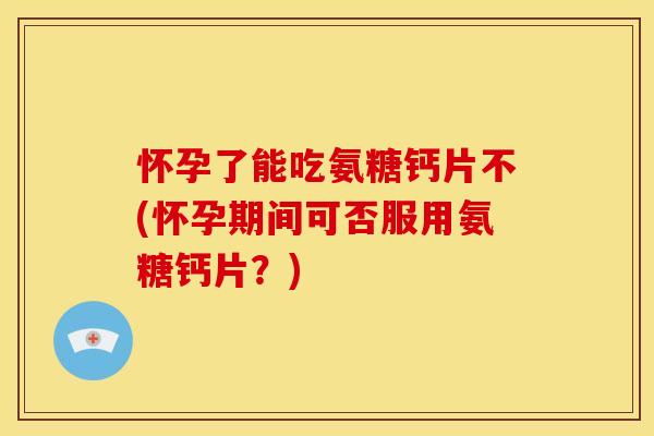 怀孕了能吃氨糖钙片不(怀孕期间可否服用氨糖钙片？)