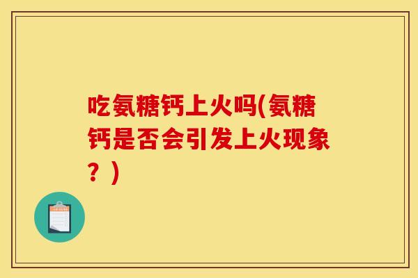 吃氨糖钙上火吗(氨糖钙是否会引发上火现象？)