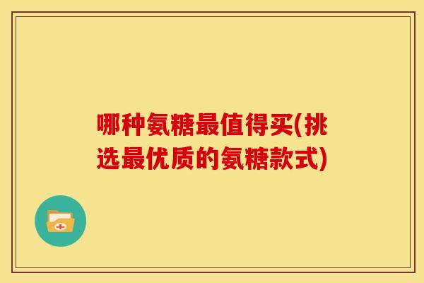 哪种氨糖最值得买(挑选最优质的氨糖款式)