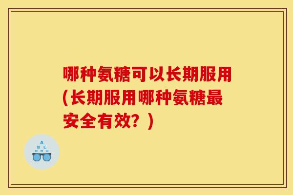 哪种氨糖可以长期服用(长期服用哪种氨糖最安全有效？)