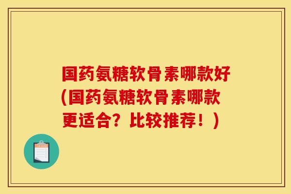 国药氨糖软骨素哪款好(国药氨糖软骨素哪款更适合?比较推荐!) 国药氨糖软骨素哪款好(国药氨糖软骨素哪款更适合?比较推荐!)