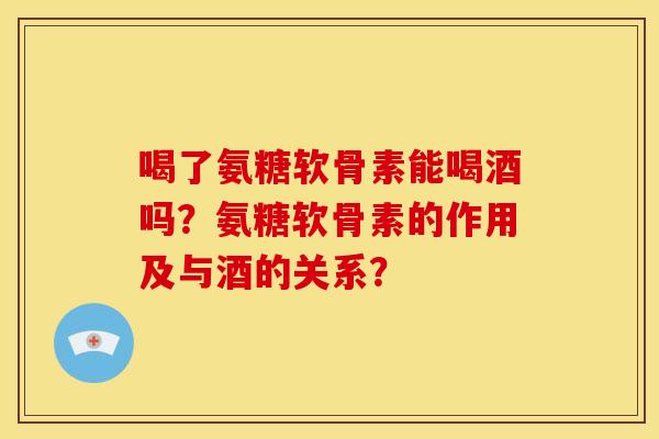 喝了氨糖软骨素能喝酒吗？氨糖软骨素的作用及与酒的关系？