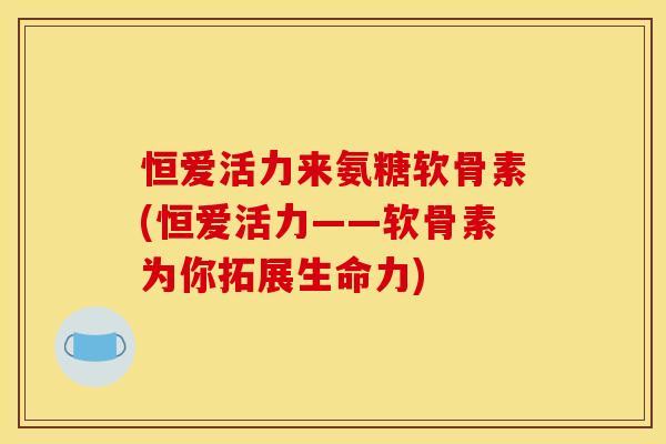 恒爱活力来氨糖软骨素(恒爱活力——软骨素为你拓展生命力)