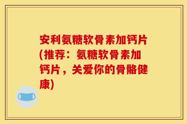 安利氨糖软骨素加钙片(推荐：氨糖软骨素加钙片，关爱你的骨骼健康)