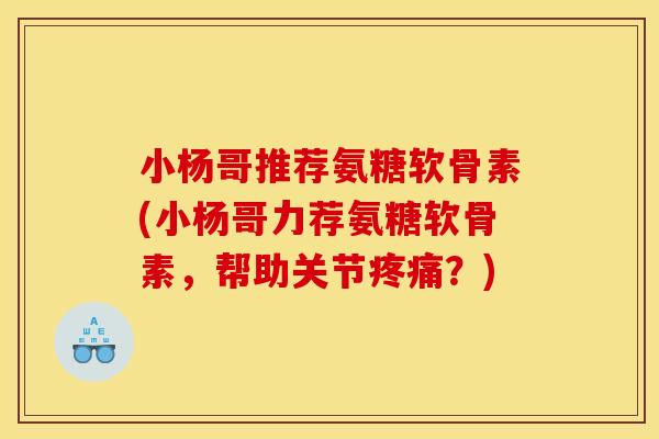 小杨哥推荐氨糖软骨素(小杨哥力荐氨糖软骨素，帮助关节疼痛？)