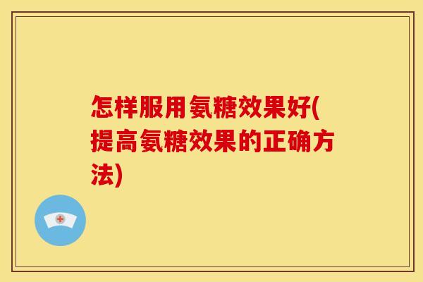 怎样服用氨糖效果好(提高氨糖效果的正确方法)