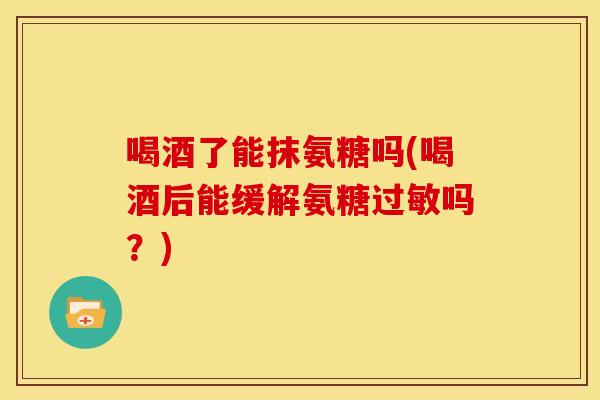 喝酒了能抹氨糖吗(喝酒后能缓解氨糖过敏吗？)
