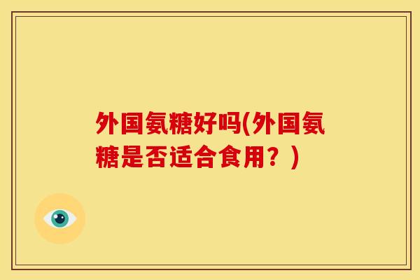 外国氨糖好吗(外国氨糖是否适合食用？)