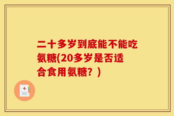 二十多岁到底能不能吃氨糖(20多岁是否适合食用氨糖?) 二十多岁到底能不能吃氨糖(20多岁是否适合食用氨糖?)
