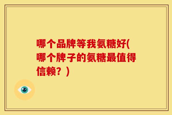 哪个品牌等我氨糖好(哪个牌子的氨糖最值得信赖？)