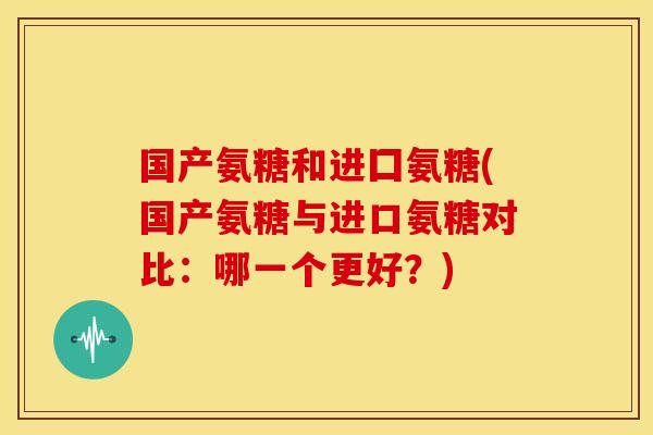 国产氨糖和进囗氨糖(国产氨糖与进口氨糖对比：哪一个更好？)