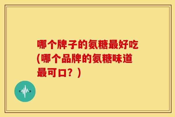 哪个牌子的氨糖好吃(哪个品牌的氨糖味道可口？)