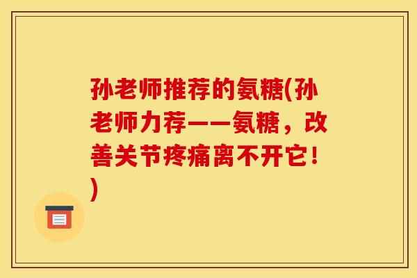 孙老师推荐的氨糖(孙老师力荐——氨糖，改善关节疼痛离不开它！)