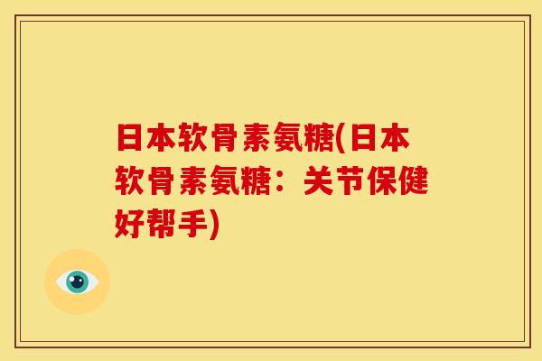 日本软骨素氨糖(日本软骨素氨糖：关节保健好帮手)