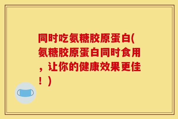 同时吃氨糖胶原蛋白(氨糖胶原蛋白同时食用，让你的健康效果更佳！)