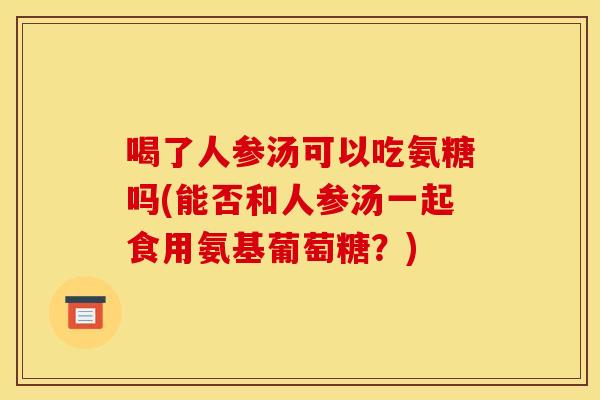 喝了人参汤可以吃氨糖吗(能否和人参汤一起食用氨基葡萄糖？)