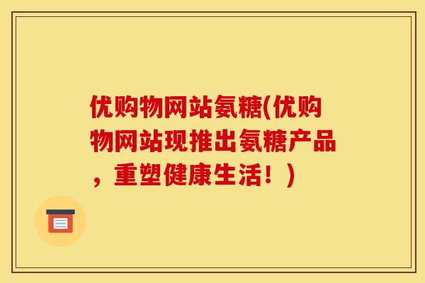 优购物网站氨糖(优购物网站现推出氨糖产品，重塑健康生活！)