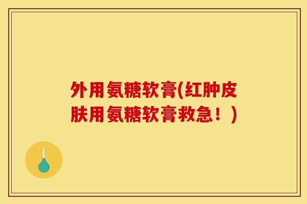 外用氨糖软膏(红肿皮肤用氨糖软膏救急！)