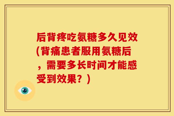 后背疼吃氨糖多久见效(背痛患者服用氨糖后，需要多长时间才能感受到效果？)