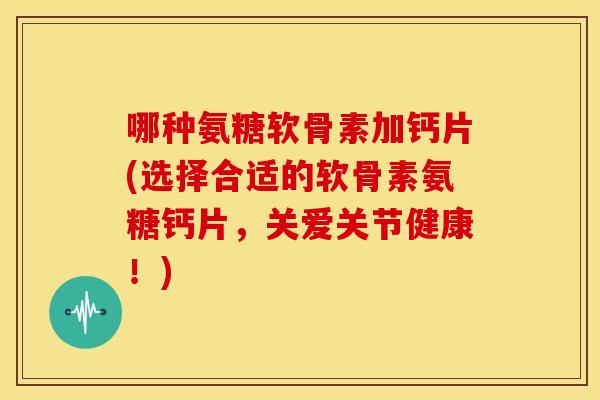 哪种氨糖软骨素加钙片(选择合适的软骨素氨糖钙片，关爱关节健康！)