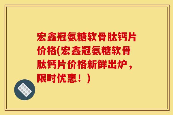 宏鑫冠氨糖软骨肽钙片价格(宏鑫冠氨糖软骨肽钙片价格新鲜出炉,限时优惠!) 宏鑫冠氨糖软骨肽钙片价格(宏鑫冠氨糖软骨肽钙片价格新鲜出炉,限时优惠!)