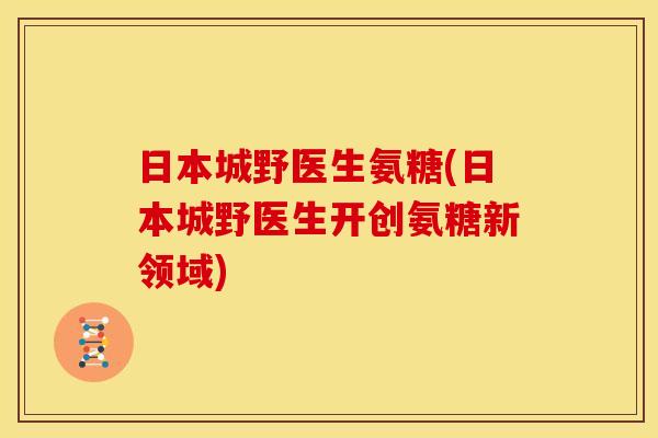 日本城野医生氨糖(日本城野医生开创氨糖新领域) 日本城野医生氨糖(日本城野医生开创氨糖新领域)