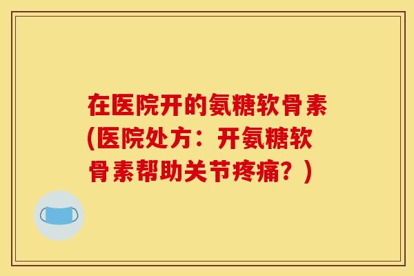 在医院开的氨糖软骨素(医院处方：开氨糖软骨素帮助关节疼痛？)