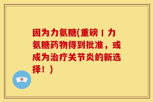 固为力氨糖(重磅丨力氨糖药物得到批准，或成为治疗关节炎的新选择！)