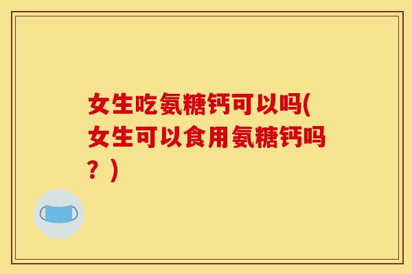女生吃氨糖钙可以吗(女生可以食用氨糖钙吗？)