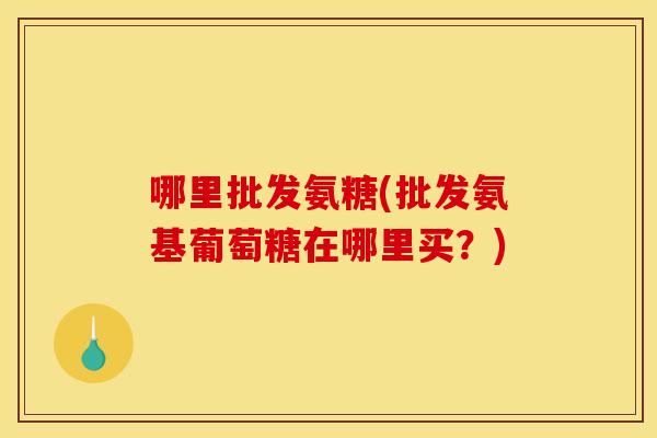 哪里批发氨糖(批发氨基葡萄糖在哪里买？)