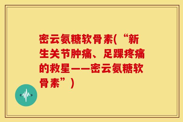 密云氨糖软骨素(“新生关节肿痛、足踝疼痛的救星——密云氨糖软骨素”)